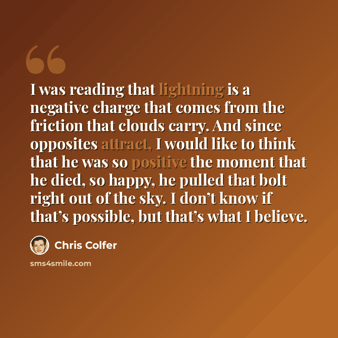 “I was reading that lightning is a negative charge that comes from the friction that clouds carry. And since opposites attract, I would like to think that he was so positive the moment that he died, so happy, he pulled that bolt right out of the sky. I don’t know if that’s possible, but that’s what…” quote by Chris Colfer
