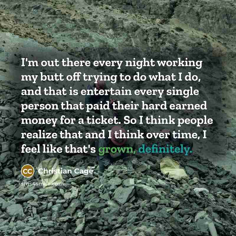 “I'm out there every night working my butt off trying to do what I do, and that is entertain every single person that paid their hard earned money for a ticket. So I think people realize that and I think over time, I feel like that's grown, definitely.” quote by Christian Cage
