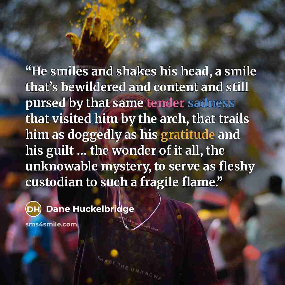 “He smiles and shakes his head, a smile that’s bewildered and content and still pursed by that same tender sadness that visited him by the arch, that trails him as doggedly as his gratitude and his guilt … the wonder of it all, the unknowable mystery, to serve as fleshy custodian to such a fragile…” quote by Dane Huckelbridge