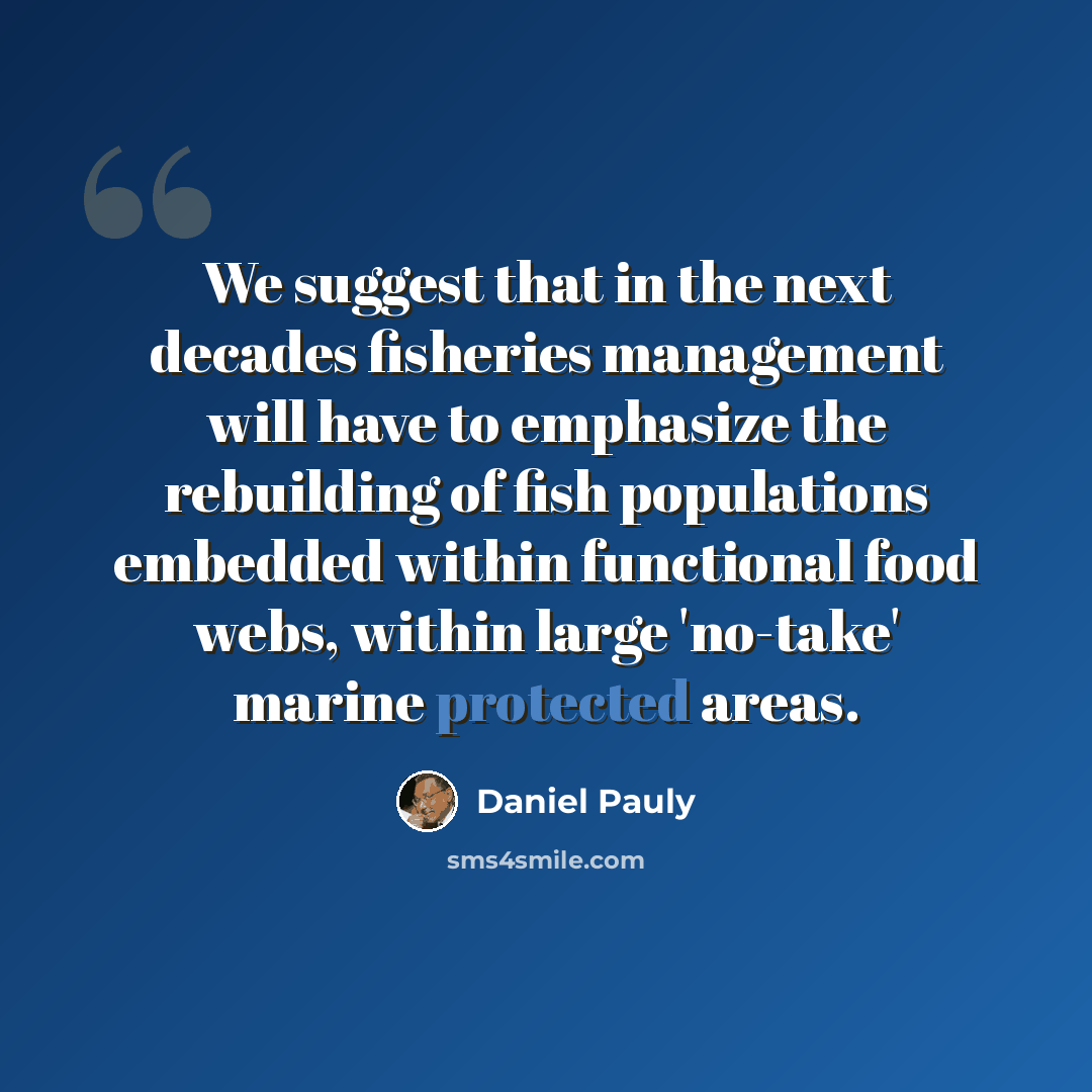 “We suggest that in the next decades fisheries management will have to emphasize the rebuilding of fish populations embedded within functional food webs, within large 'no-take' marine protected areas.” quote by Daniel Pauly