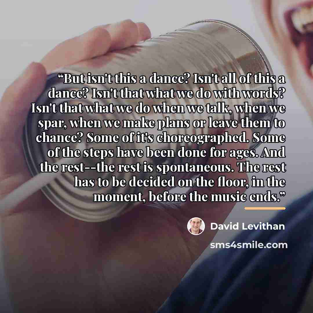 “But isn't this a dance? Isn't all of this a dance? Isn't that what we do with words? Isn't that what we do when we talk, when we spar, when we make plans or leave them to chance? Some of it's choreographed. Some of the steps have been done for ages. And the rest--the rest is spontaneous. The rest…” quote by David Levithan