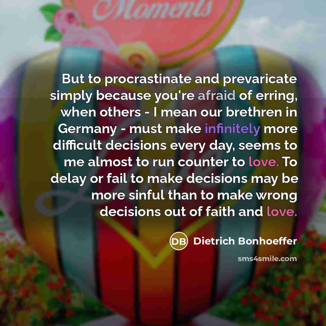 “But to procrastinate and prevaricate simply because you're afraid of erring, when others - I mean our brethren in Germany - must make infinitely more difficult decisions every day, seems to me almost to run counter to love. To delay or fail to make decisions may be more sinful than to make wrong…” quote by Dietrich Bonhoeffer