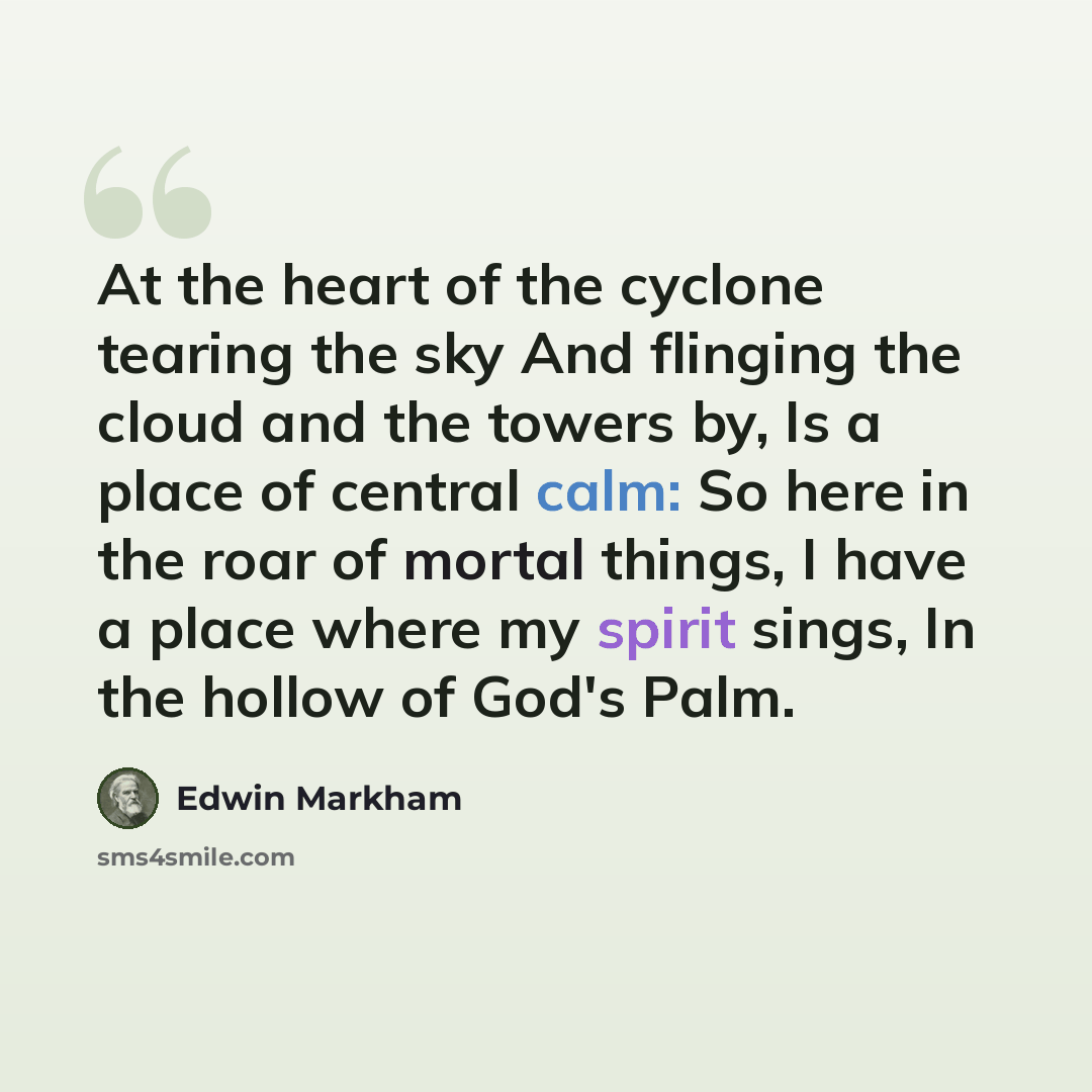 “At the heart of the cyclone tearing the sky And flinging the cloud and the towers by, Is a place of central calm: So here in the roar of mortal things, I have a place where my spirit sings, In the hollow of God's Palm.” quote by Edwin Markham