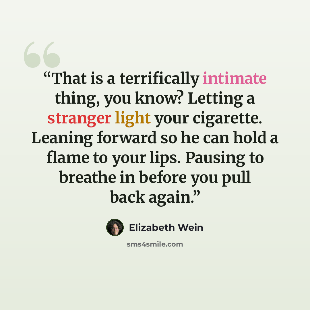 “That is a terrifically intimate thing, you know? Letting a stranger light your cigarette. Leaning forward so he can hold a flame to your lips. Pausing to breathe in before you pull back again.” quote by Elizabeth Wein