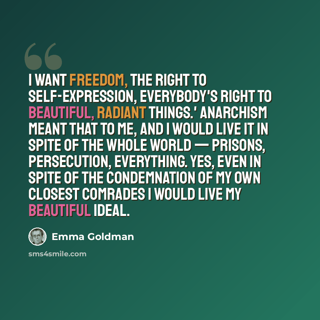“I want freedom, the right to self-expression, everybody's right to beautiful, radiant things.' Anarchism meant that to me, and I would live it in spite of the whole world — prisons, persecution, everything. Yes, even in spite of the condemnation of my own closest comrades I would live my beautiful…” quote by Emma Goldman
