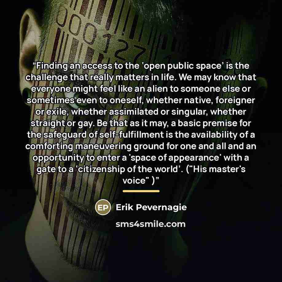 “Finding an access to the ‘open public space’ is the challenge that really matters in life. We may know that everyone might feel like an alien to someone else or sometimes even to oneself, whether native, foreigner or exile, whether assimilated or singular, whether straight or gay. Be that as it…” quote by Erik Pevernagie