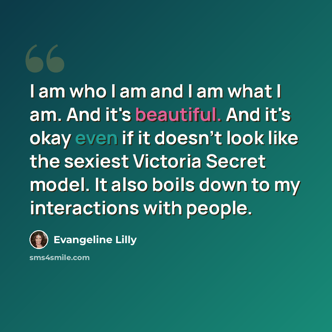 “I am who I am and I am what I am. And it's beautiful. And it's okay even if it doesn't look like the sexiest Victoria Secret model. It also boils down to my interactions with people.” quote by Evangeline Lilly