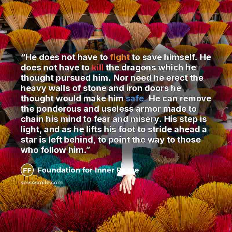 “He does not have to fight to save himself. He does not have to kill the dragons which he thought pursued him. Nor need he erect the heavy walls of stone and iron doors he thought would make him safe. He can remove the ponderous and useless armor made to chain his mind to fear and misery. His step…” quote by Foundation for Inner Peace