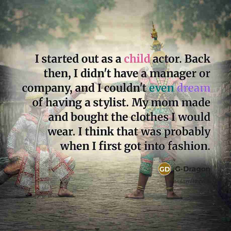“I started out as a child actor. Back then, I didn't have a manager or company, and I couldn't even dream of having a stylist. My mom made and bought the clothes I would wear. I think that was probably when I first got into fashion.” quote by G-Dragon