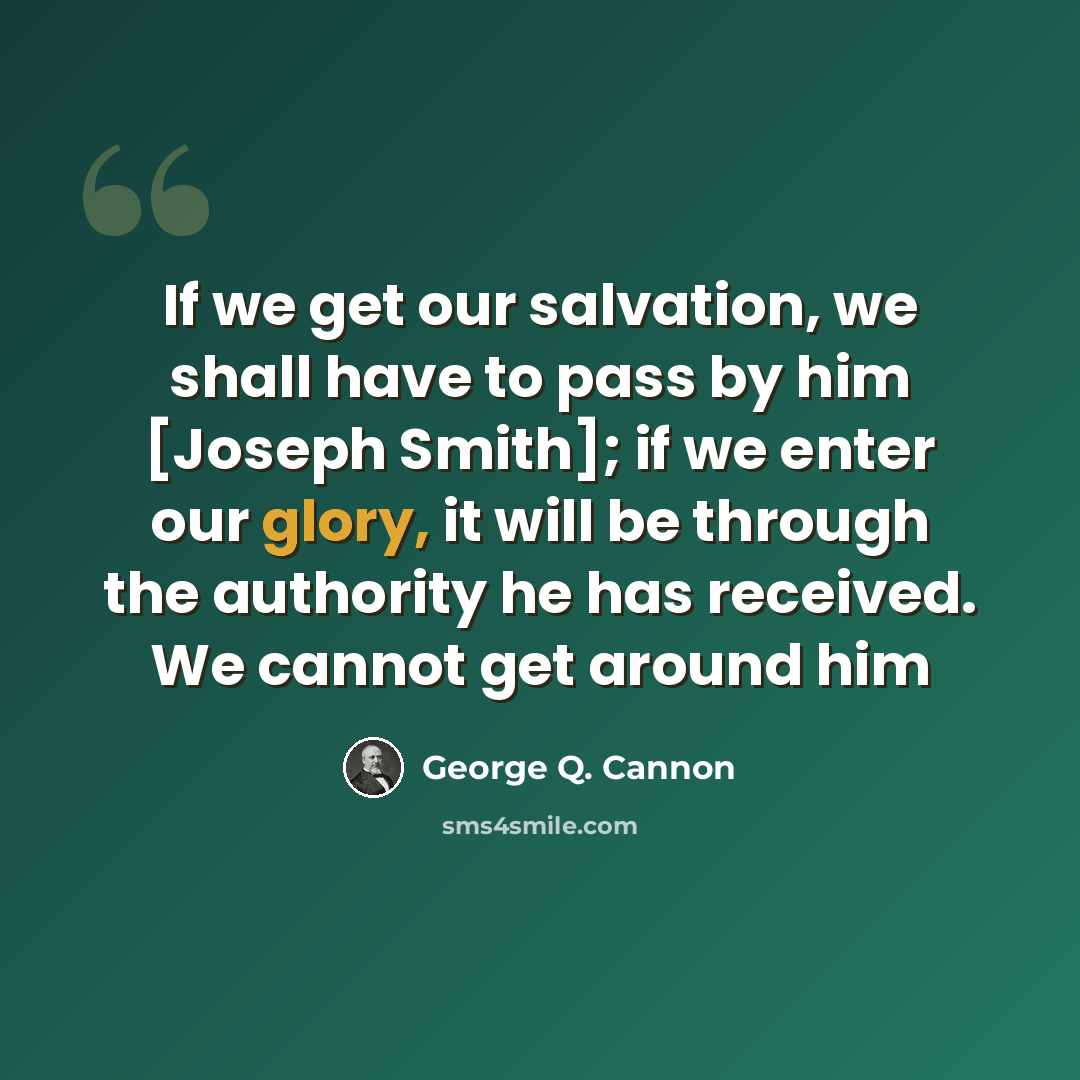 “If we get our salvation, we shall have to pass by him [Joseph Smith]; if we enter our glory, it will be through the authority he has received. We cannot get around him” quote by George Q. Cannon