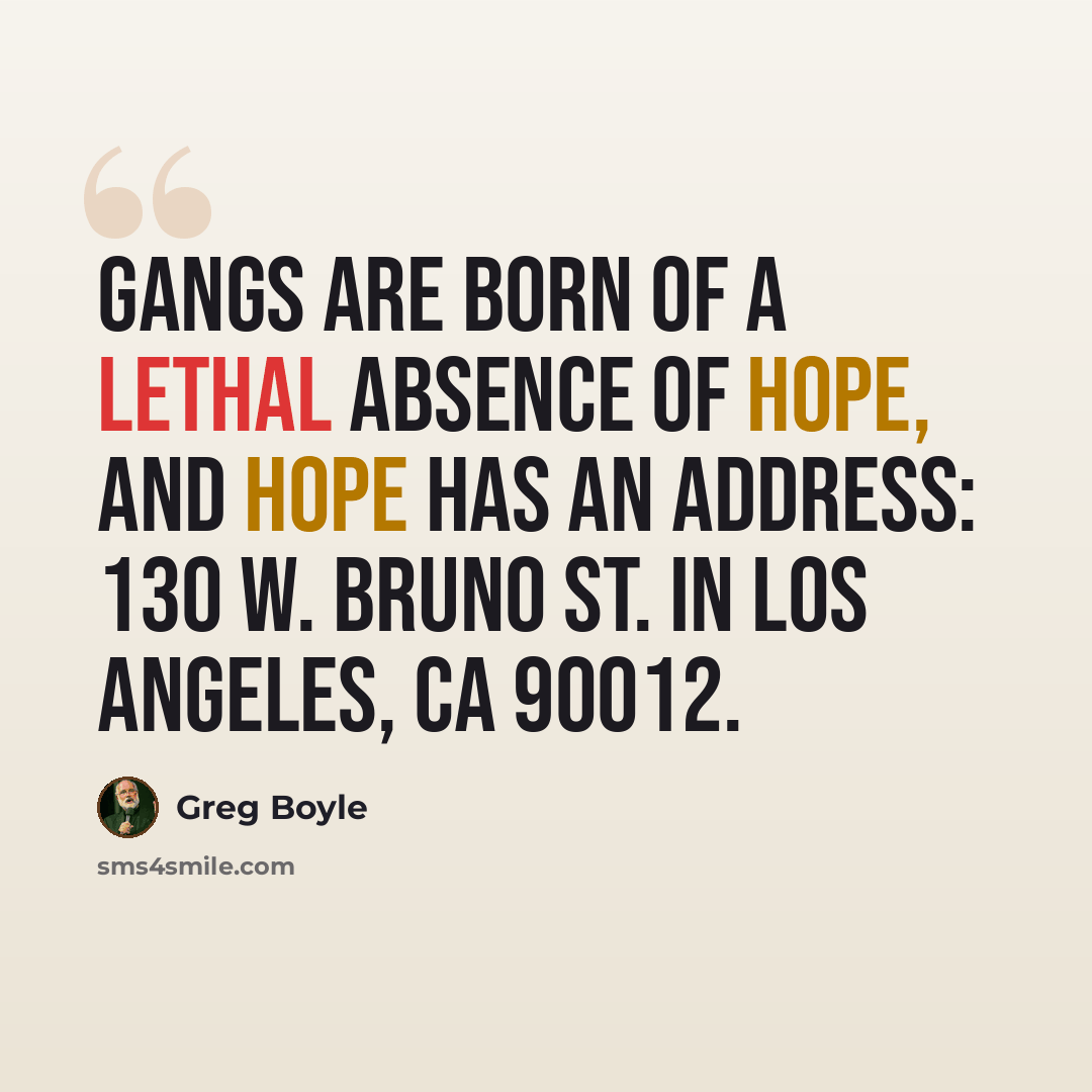 “Gangs are born of a lethal absence of hope, and hope has an address: 130 W. Bruno St. in Los Angeles, CA 90012.” quote by Greg Boyle