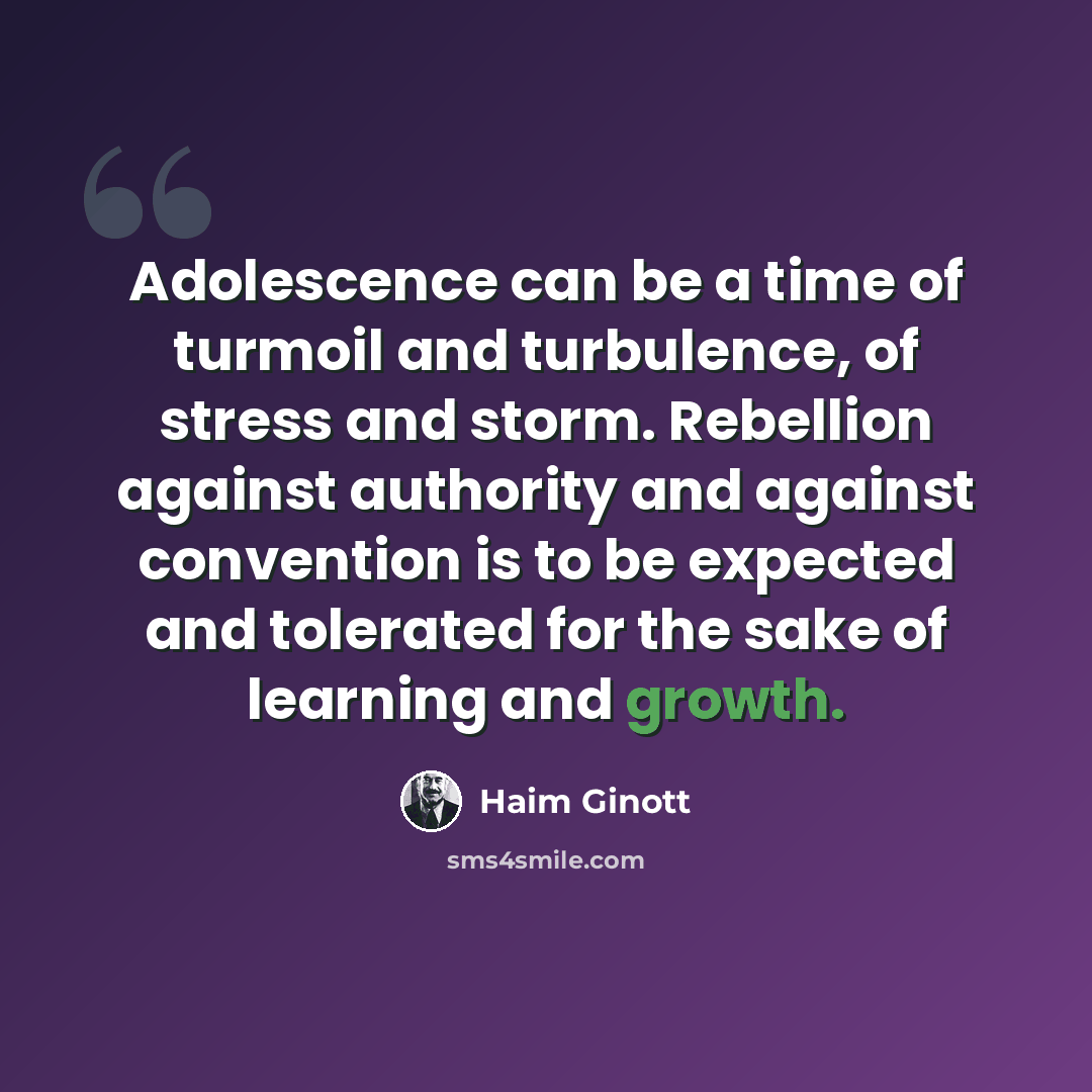 “Adolescence can be a time of turmoil and turbulence, of stress and storm. Rebellion against authority and against convention is to be expected and tolerated for the sake of learning and growth.” quote by Haim Ginott