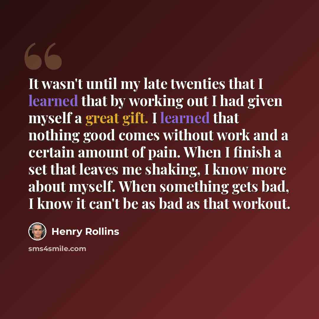 “It wasn't until my late twenties that I learned that by working out I had given myself a great gift. I learned that nothing good comes without work and a certain amount of pain. When I finish a set that leaves me shaking, I know more about myself. When something gets bad, I know it can't be as bad…” quote by Henry Rollins