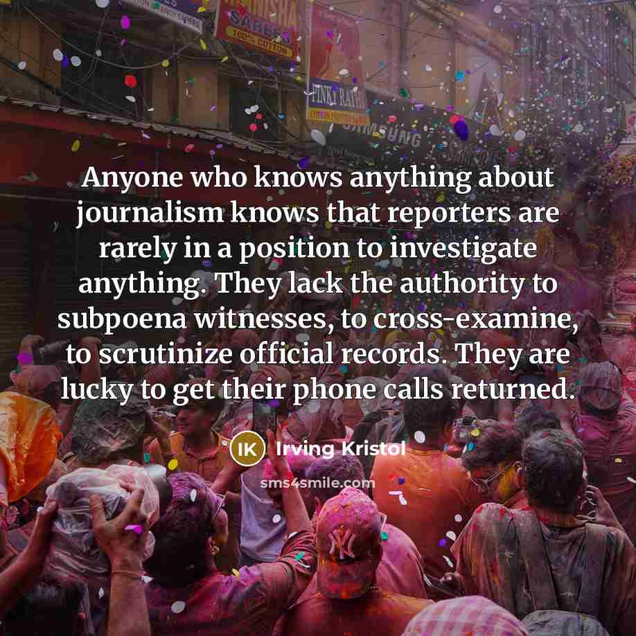 “Anyone who knows anything about journalism knows that reporters are rarely in a position to investigate anything. They lack the authority to subpoena witnesses, to cross-examine, to scrutinize official records. They are lucky to get their phone calls returned.” quote by Irving Kristol