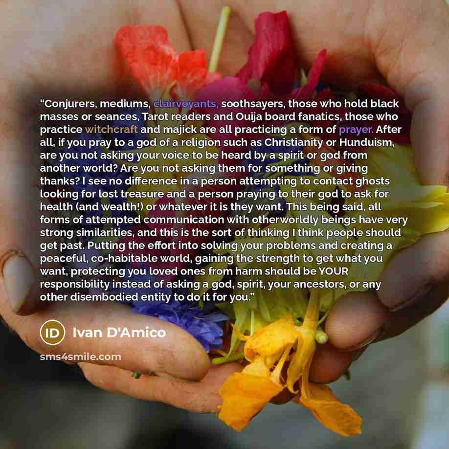 “Conjurers, mediums, clairvoyants, soothsayers, those who hold black masses or seances, Tarot readers and Ouija board fanatics, those who practice witchcraft and majick are all practicing a form of prayer. After all, if you pray to a god of a religion such as Christianity or Hunduism, are you not…” quote by Ivan D'Amico