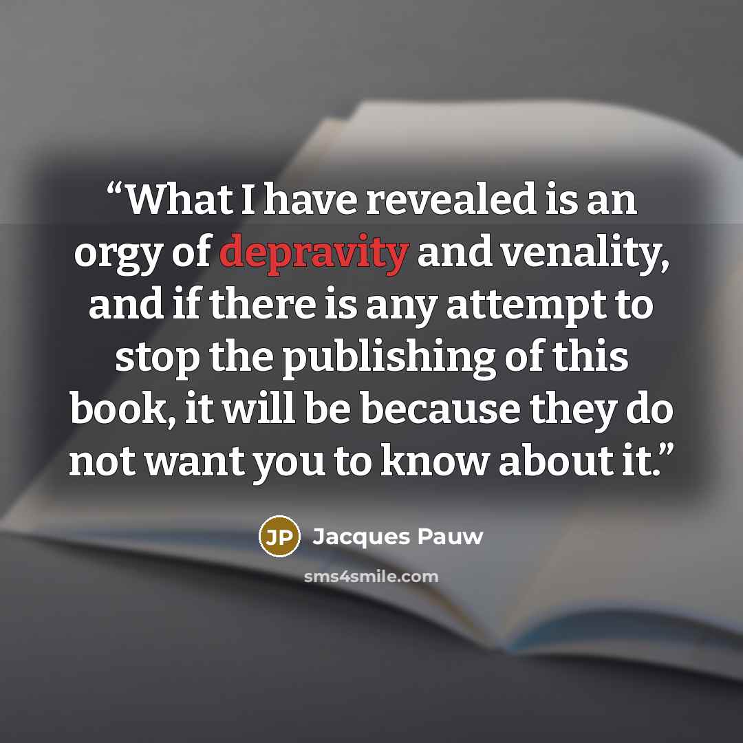 “What I have revealed is an orgy of depravity and venality, and if there is any attempt to stop the publishing of this book, it will be because they do not want you to know about it.” quote by Jacques Pauw