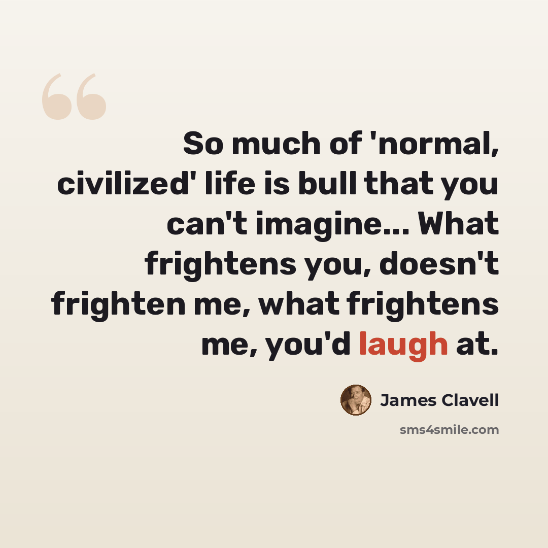 “So much of 'normal, civilized' life is bull that you can't imagine... What frightens you, doesn't frighten me, what frightens me, you'd laugh at.” quote by James Clavell