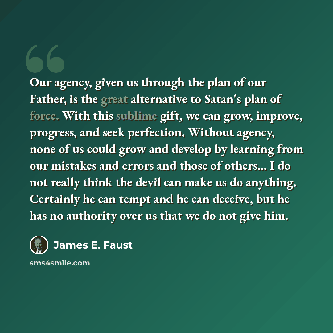 “Our agency, given us through the plan of our Father, is the great alternative to Satan's plan of force. With this sublime gift, we can grow, improve, progress, and seek perfection. Without agency, none of us could grow and develop by learning from our mistakes and errors and those of others… I do…” quote by James E. Faust