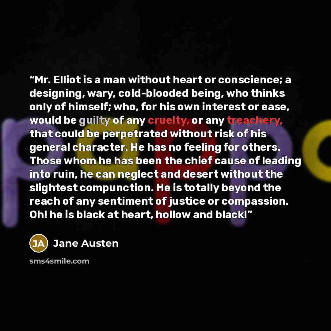 “Mr. Elliot is a man without heart or conscience; a designing, wary, cold-blooded being, who thinks only of himself; who, for his own interest or ease, would be guilty of any cruelty, or any treachery, that could be perpetrated without risk of his general character. He has no feeling for others…” quote by Jane Austen
