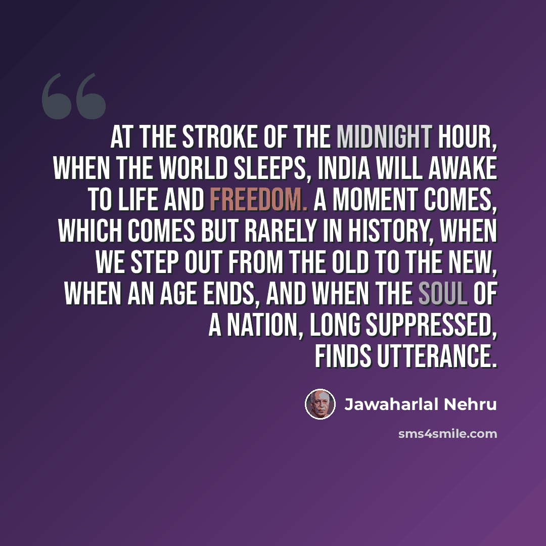 “At the stroke of the midnight hour, when the world sleeps, India will awake to life and freedom. A moment comes, which comes but rarely in history, when we step out from the old to the new, when an age ends, and when the soul of a nation, long suppressed, finds utterance.” quote by Jawaharlal Nehru