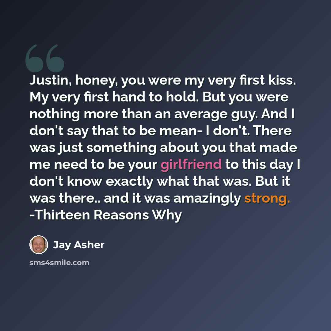 “Justin, honey, you were my very first kiss. My very first hand to hold. But you were nothing more than an average guy. And I don't say that to be mean- I don't. There was just something about you that made me need to be your girlfriend to this day I don't know exactly what that was. But it was…” quote by Jay Asher