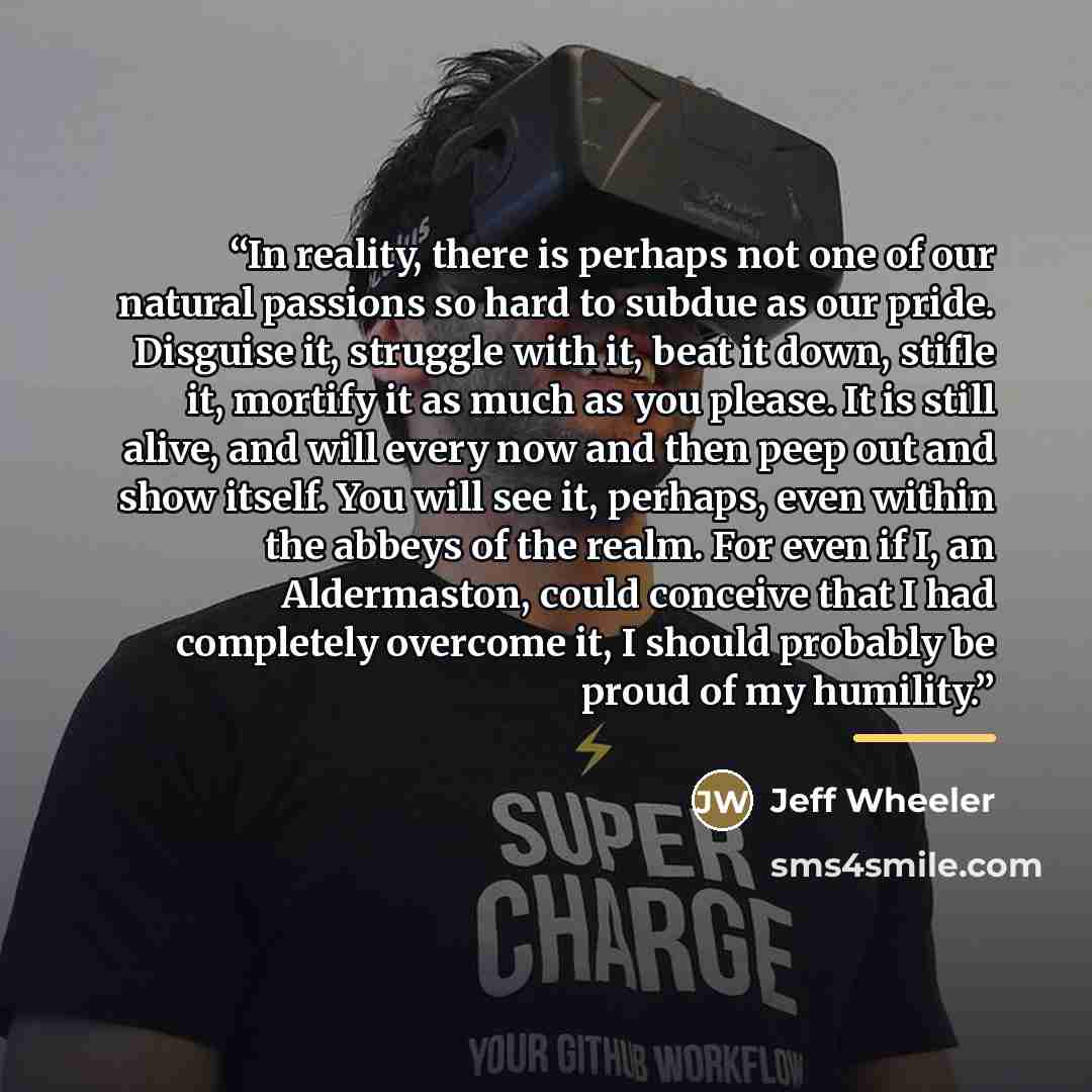 “In reality, there is perhaps not one of our natural passions so hard to subdue as our pride. Disguise it, struggle with it, beat it down, stifle it, mortify it as much as you please. It is still alive, and will every now and then peep out and show itself. You will see it, perhaps, even within the…” quote by Jeff Wheeler
