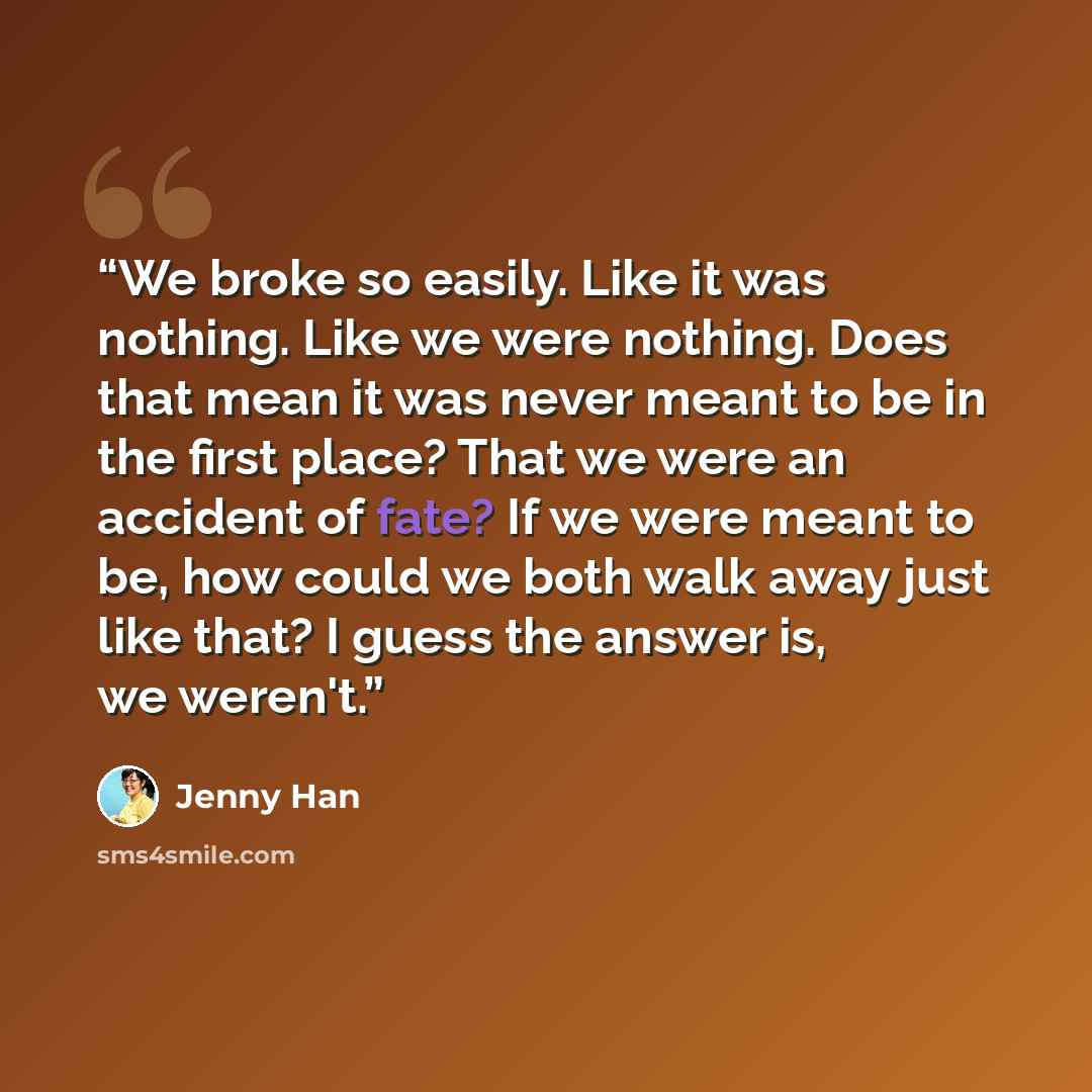 “We broke so easily. Like it was nothing. Like we were nothing. Does that mean it was never meant to be in the first place? That we were an accident of fate? If we were meant to be, how could we both walk away just like that? I guess the answer is, we weren't.” quote by Jenny Han