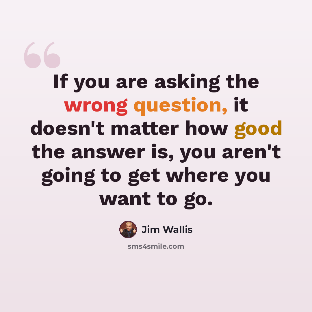 “If you are asking the wrong question, it doesn't matter how good the answer is, you aren't going to get where you want to go.” quote by Jim Wallis
