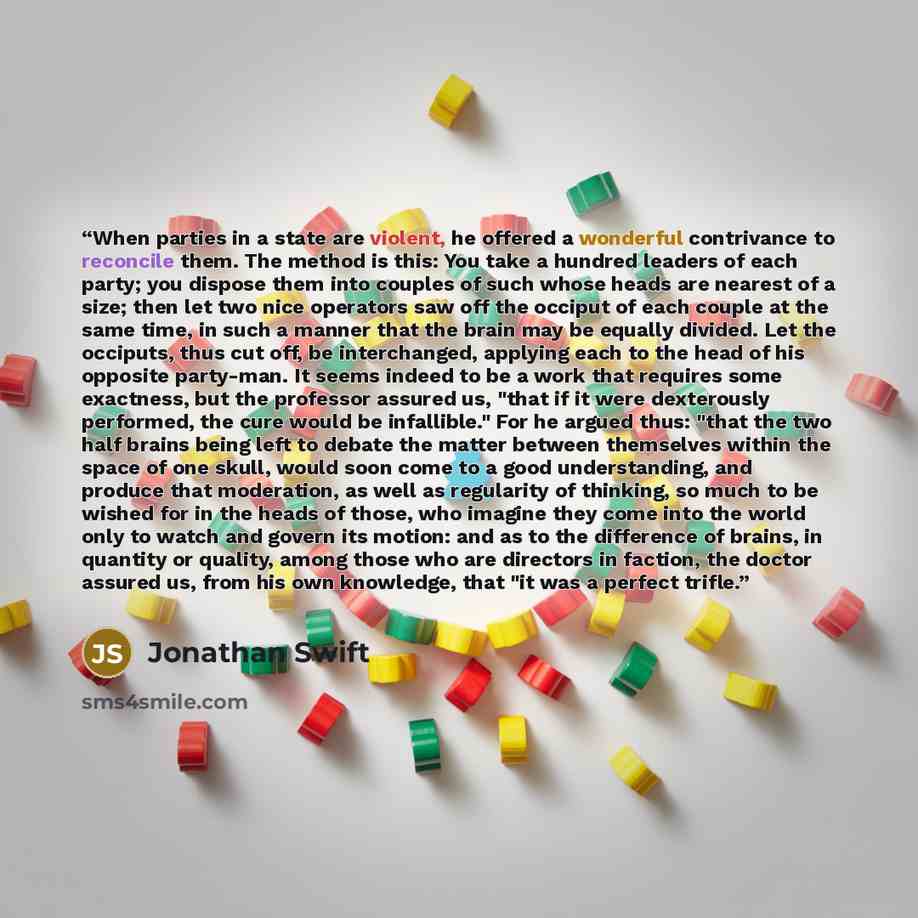 “When parties in a state are violent, he offered a wonderful contrivance to reconcile them. The method is this: You take a hundred leaders of each party; you dispose them into couples of such whose heads are nearest of a size; then let two nice operators saw off the occiput of each couple at the…” quote by Jonathan Swift