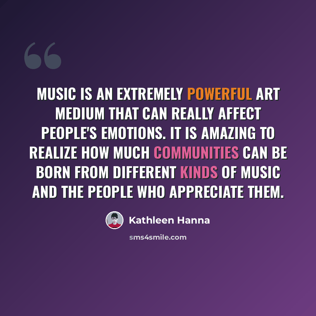 “Music is an extremely powerful art medium that can really affect people's emotions. It is amazing to realize how much communities can be born from different kinds of music and the people who appreciate them.” quote by Kathleen Hanna