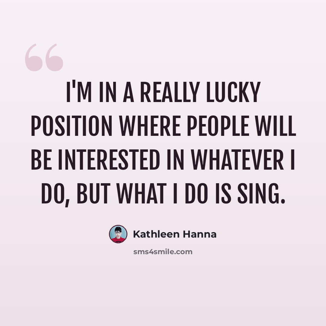“I'm in a really lucky position where people will be interested in whatever I do, but what I do is sing.” quote by Kathleen Hanna