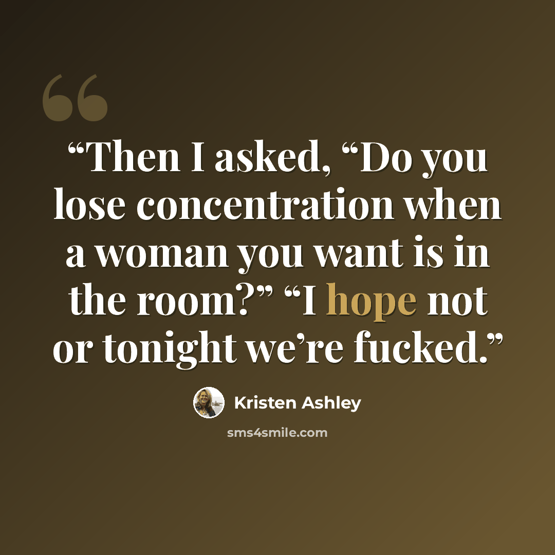 “Then I asked, “Do you lose concentration when a woman you want is in the room?” “I hope not or tonight we’re fucked.” quote by Kristen Ashley