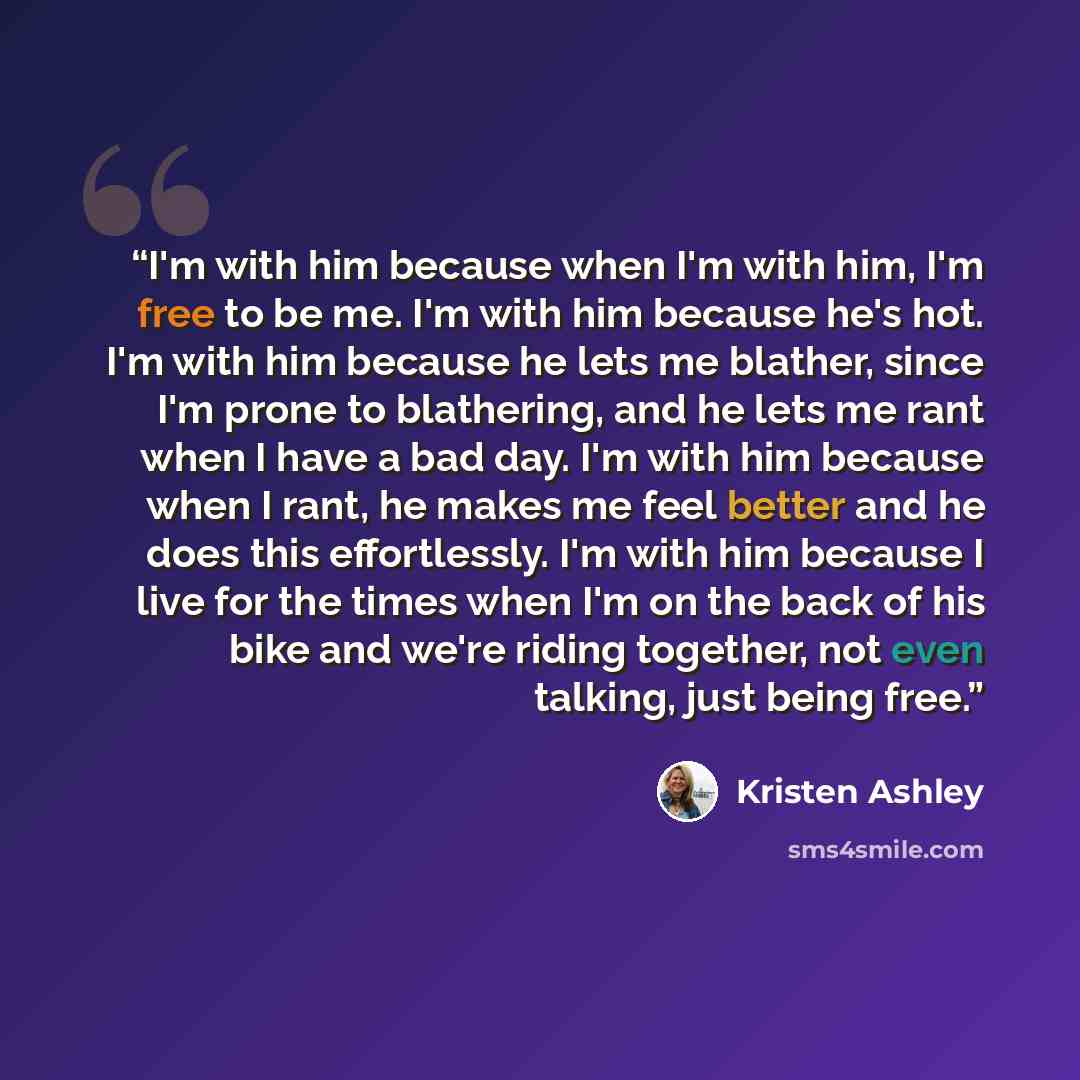 “I'm with him because when I'm with him, I'm free to be me. I'm with him because he's hot. I'm with him because he lets me blather, since I'm prone to blathering, and he lets me rant when I have a bad day. I'm with him because when I rant, he makes me feel better and he does this effortlessly. I'm…” quote by Kristen Ashley