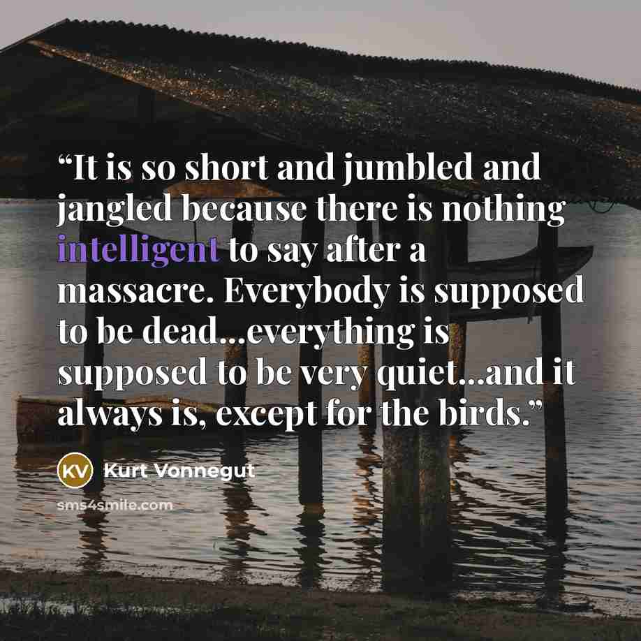 “It is so short and jumbled and jangled because there is nothing intelligent to say after a massacre. Everybody is supposed to be dead...everything is supposed to be very quiet...and it always is, except for the birds.” quote by Kurt Vonnegut