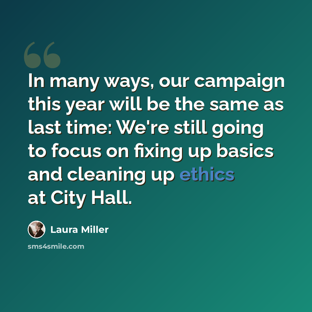 “In many ways, our campaign this year will be the same as last time: We're still going to focus on fixing up basics and cleaning up ethics at City Hall.” quote by Laura Miller
