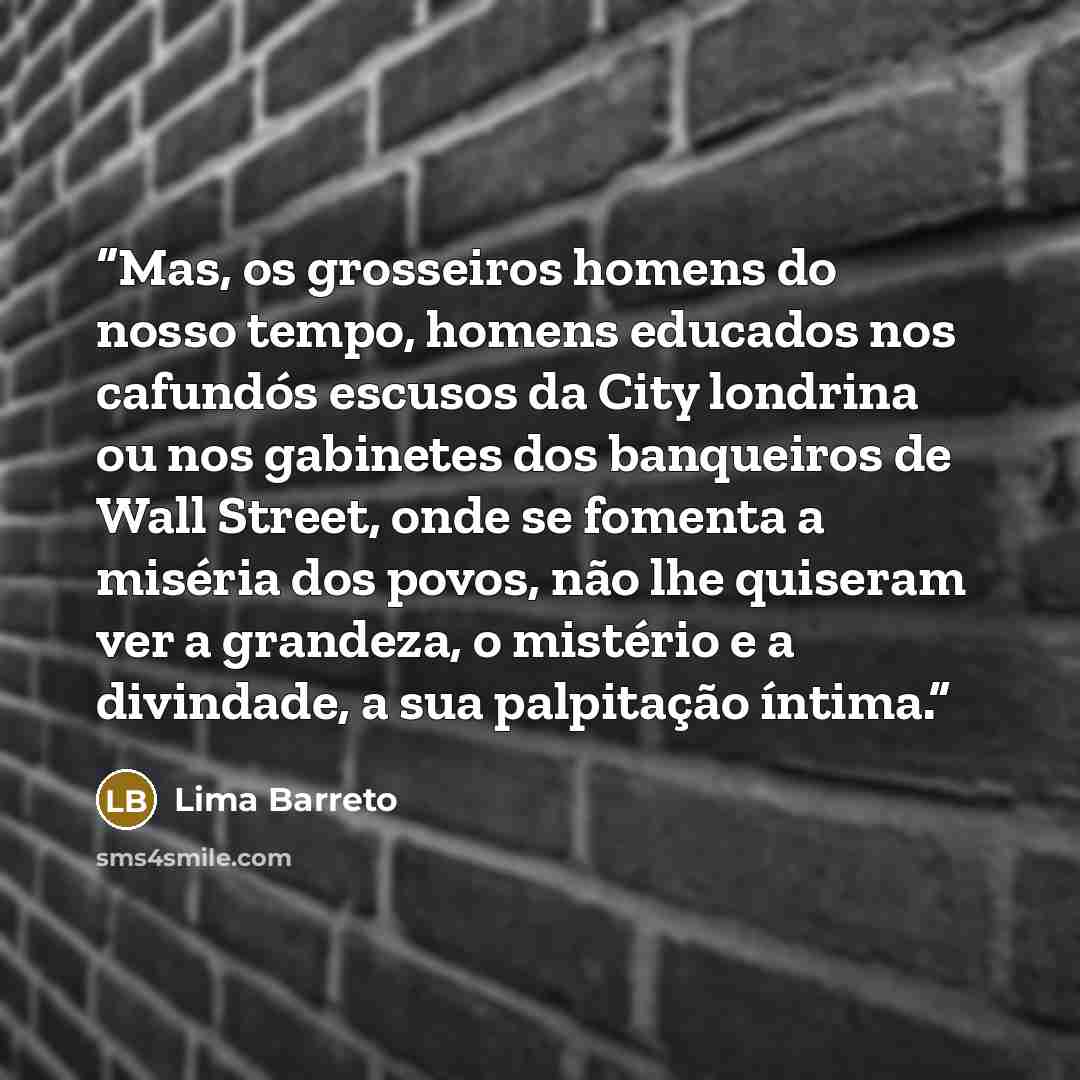 “Mas, os grosseiros homens do nosso tempo, homens educados nos cafundós escusos da City londrina ou nos gabinetes dos banqueiros de Wall Street, onde se fomenta a miséria dos povos, não lhe quiseram ver a grandeza, o mistério e a divindade, a sua palpitação íntima.” quote by Lima Barreto