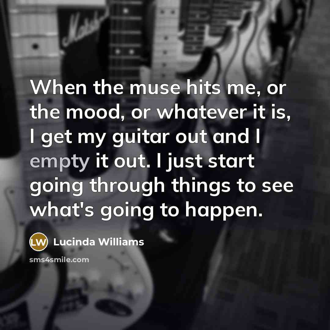 “When the muse hits me, or the mood, or whatever it is, I get my guitar out and I empty it out. I just start going through things to see what's going to happen.” quote by Lucinda Williams