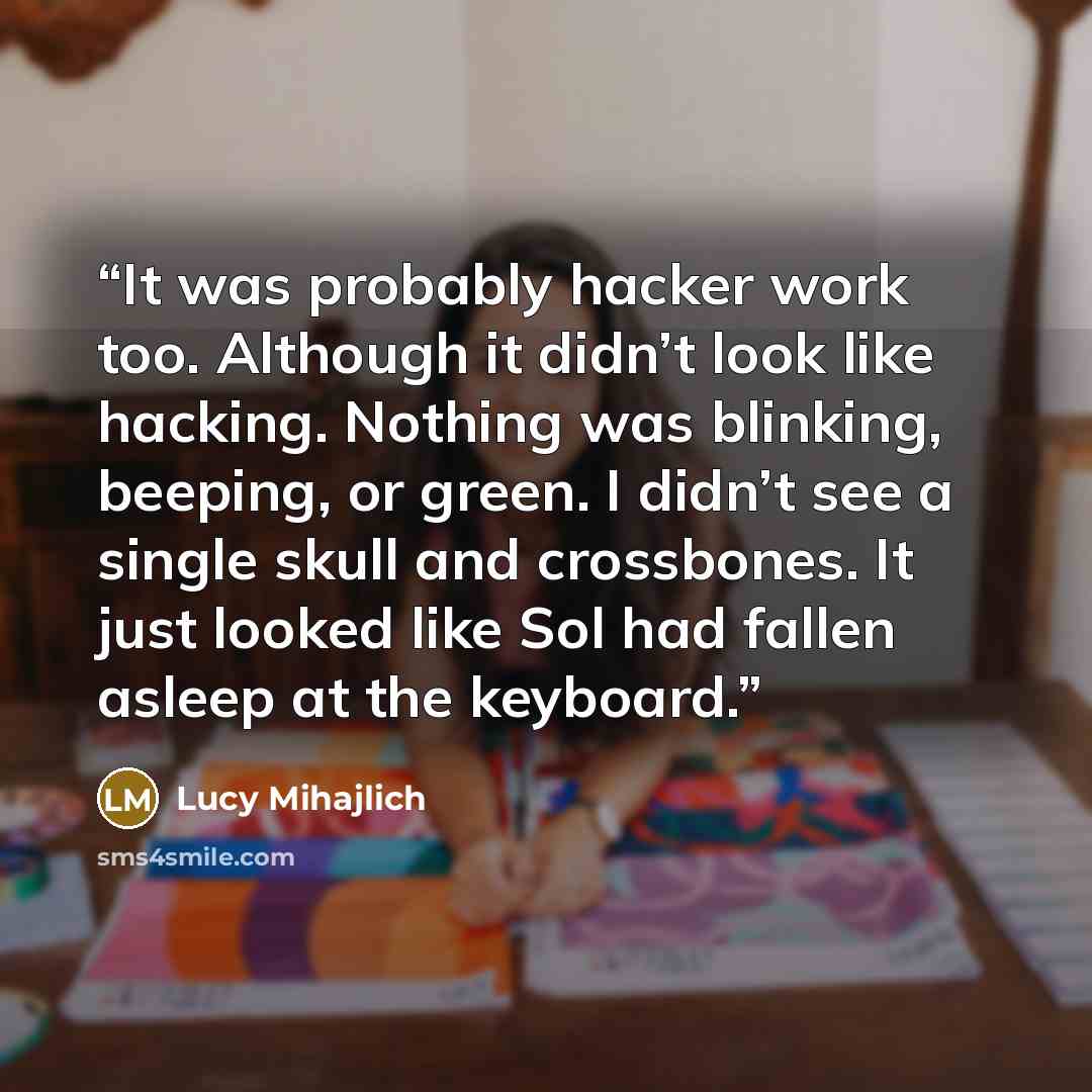 “It was probably hacker work too. Although it didn’t look like hacking. Nothing was blinking, beeping, or green. I didn’t see a single skull and crossbones. It just looked like Sol had fallen asleep at the keyboard.” quote by Lucy Mihajlich