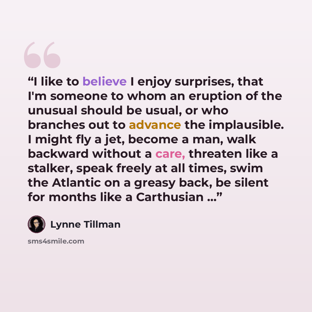 “I like to believe I enjoy surprises, that I'm someone to whom an eruption of the unusual should be usual, or who branches out to advance the implausible. I might fly a jet, become a man, walk backward without a care, threaten like a stalker, speak freely at all times, swim the Atlantic on a greasy…” quote by Lynne Tillman