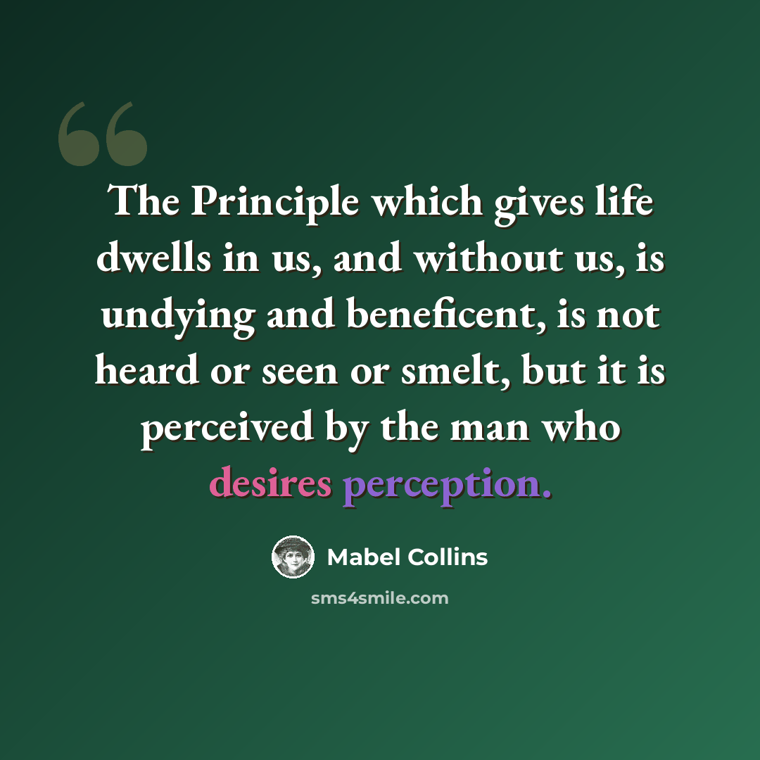 “The Principle which gives life dwells in us, and without us, is undying and beneficent, is not heard or seen or smelt, but it is perceived by the man who desires perception.” quote by Mabel Collins