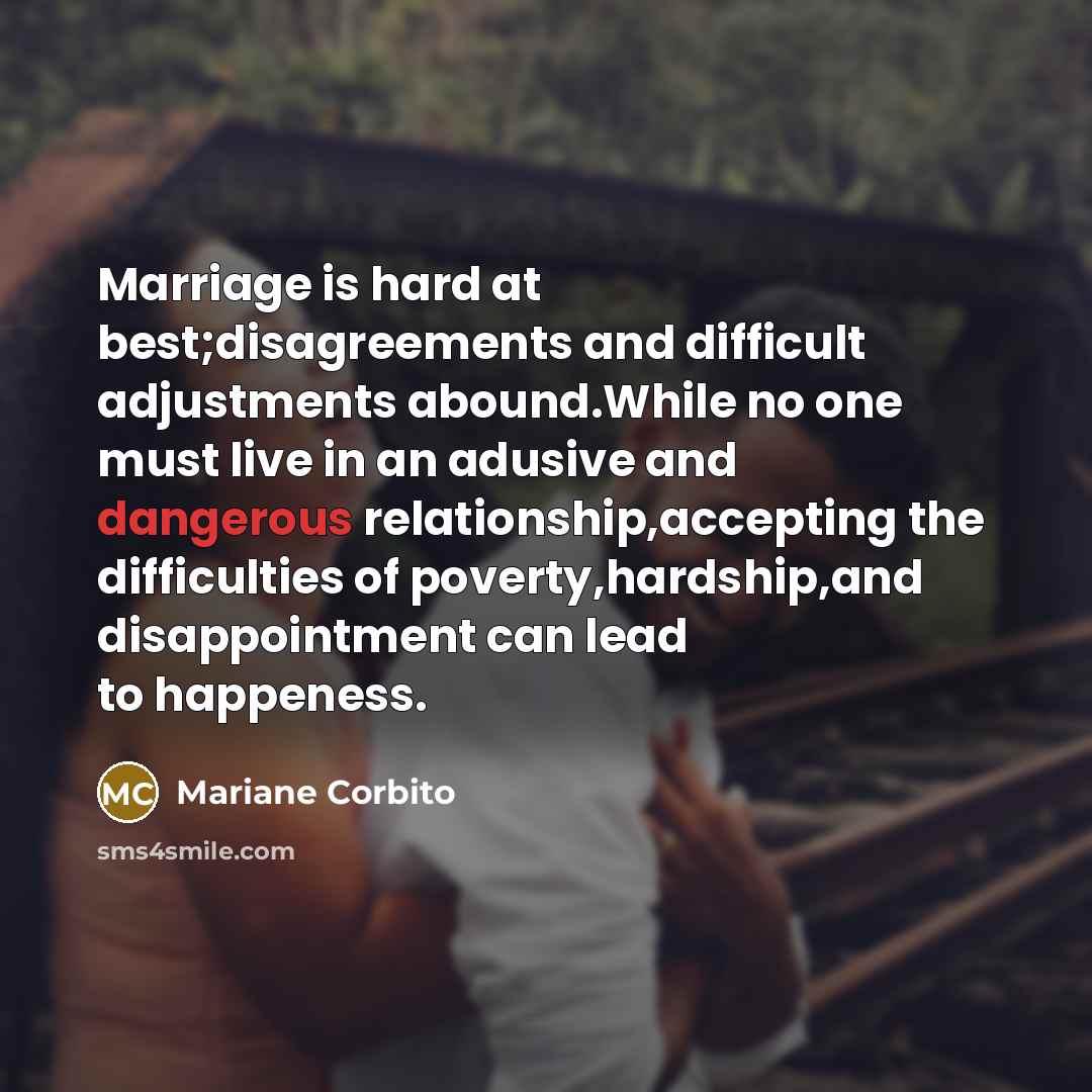 “Marriage is hard at best;disagreements and difficult adjustments abound.While no one must live in an adusive and dangerous relationship,accepting the difficulties of poverty,hardship,and disappointment can lead to happeness.” quote by Mariane Corbito