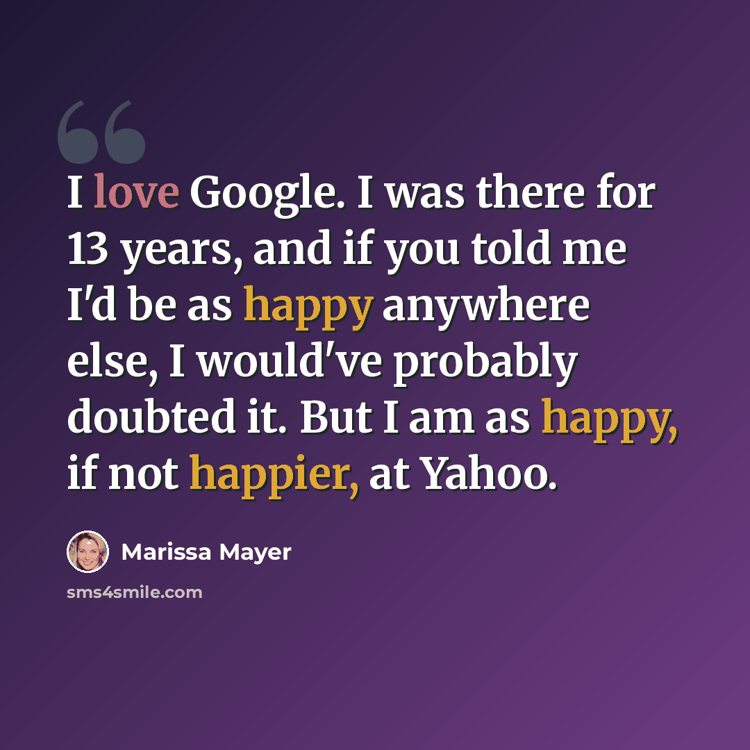 “I love Google. I was there for 13 years, and if you told me I'd be as happy anywhere else, I would've probably doubted it. But I am as happy, if not happier, at Yahoo.” quote by Marissa Mayer