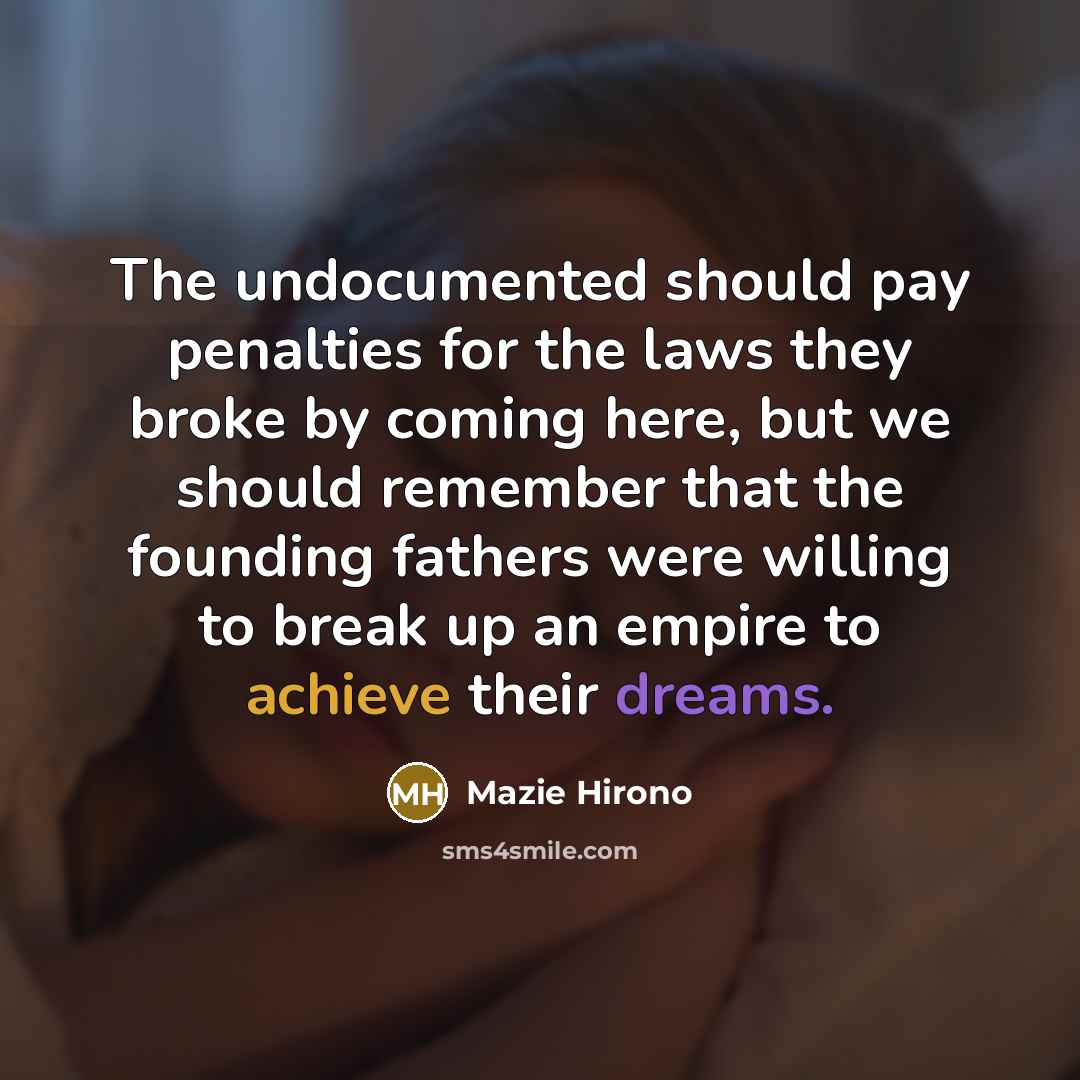 “The undocumented should pay penalties for the laws they broke by coming here, but we should remember that the founding fathers were willing to break up an empire to achieve their dreams.” quote by Mazie Hirono