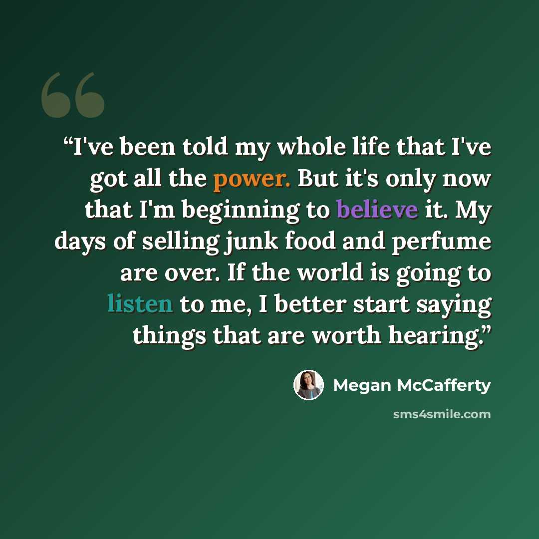 “I've been told my whole life that I've got all the power. But it's only now that I'm beginning to believe it. My days of selling junk food and perfume are over. If the world is going to listen to me, I better start saying things that are worth hearing.” quote by Megan McCafferty