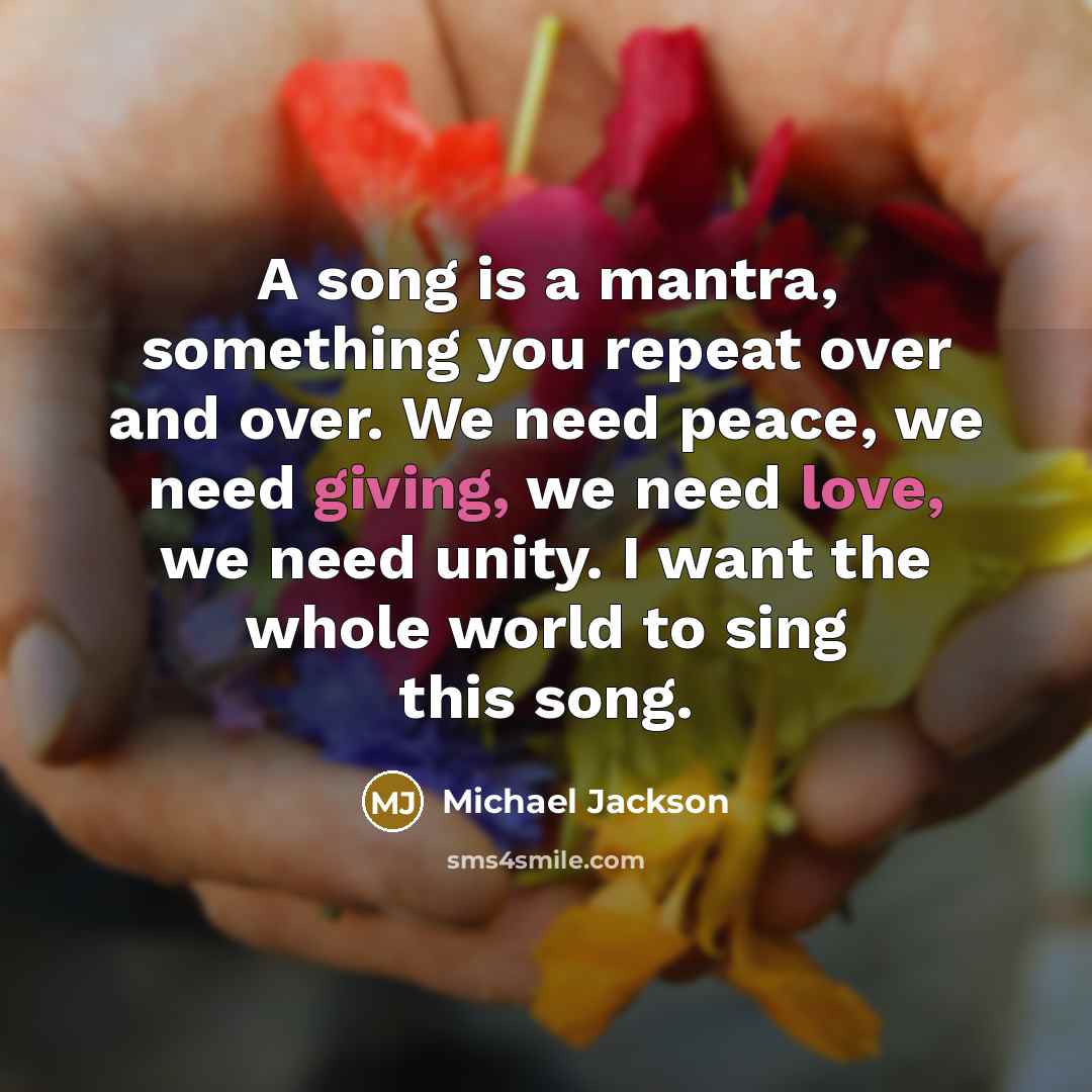 “A song is a mantra, something you repeat over and over. We need peace, we need giving, we need love, we need unity. I want the whole world to sing this song.” quote by Michael Jackson