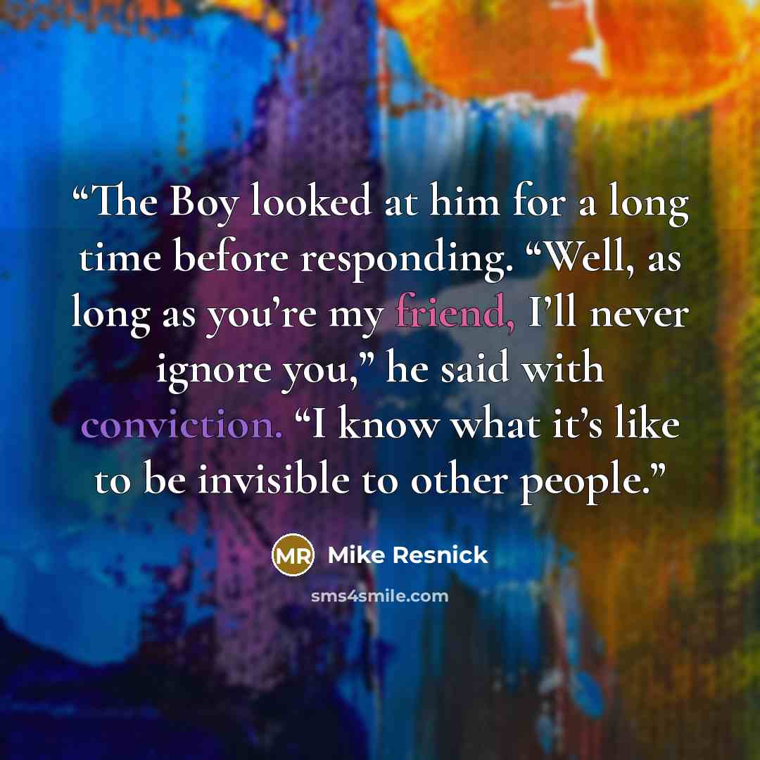 “The Boy looked at him for a long time before responding. “Well, as long as you’re my friend, I’ll never ignore you,” he said with conviction. “I know what it’s like to be invisible to other people.” quote by Mike Resnick