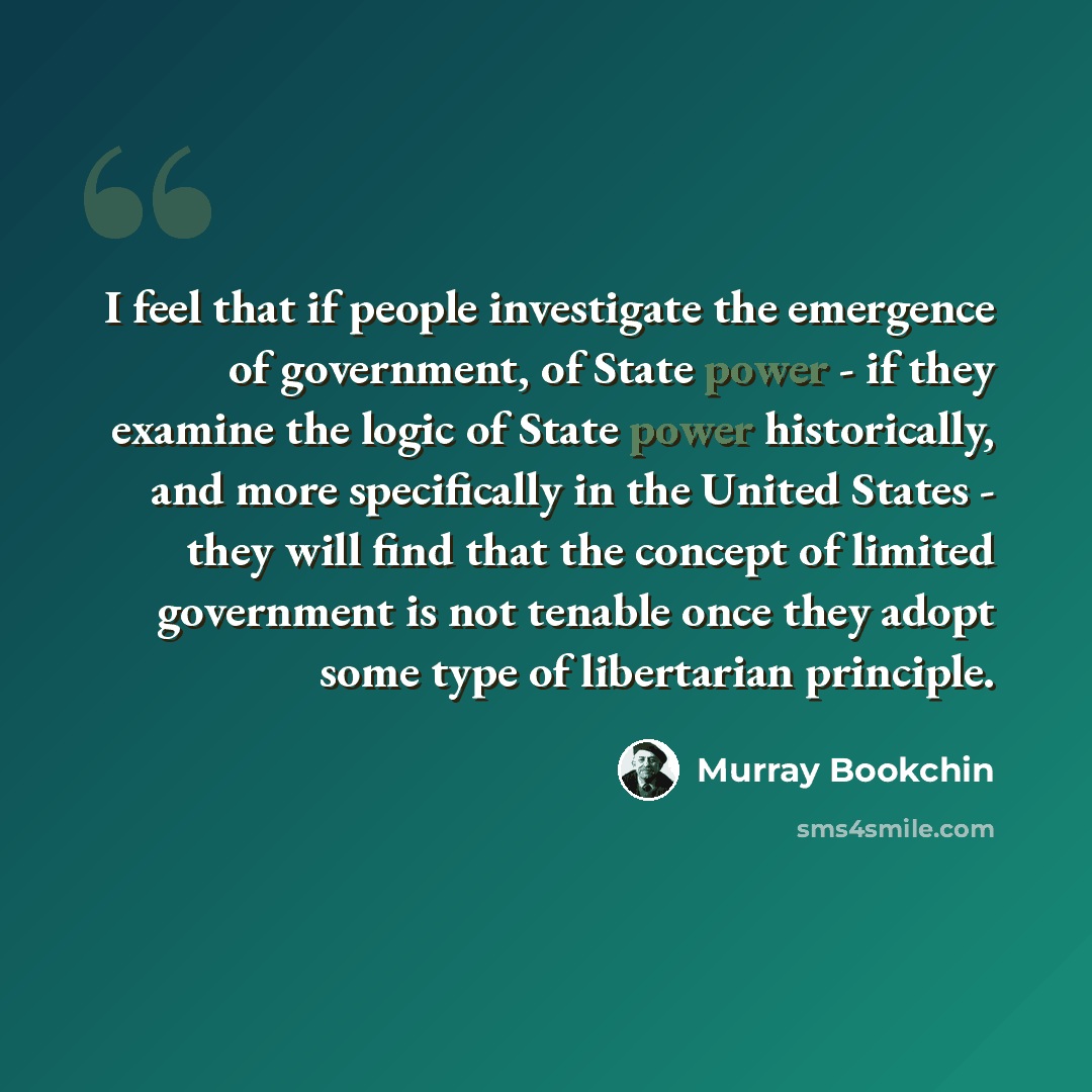 “I feel that if people investigate the emergence of government, of State power - if they examine the logic of State power historically, and more specifically in the United States - they will find that the concept of limited government is not tenable once they adopt some type of libertarian principle.” quote by Murray Bookchin