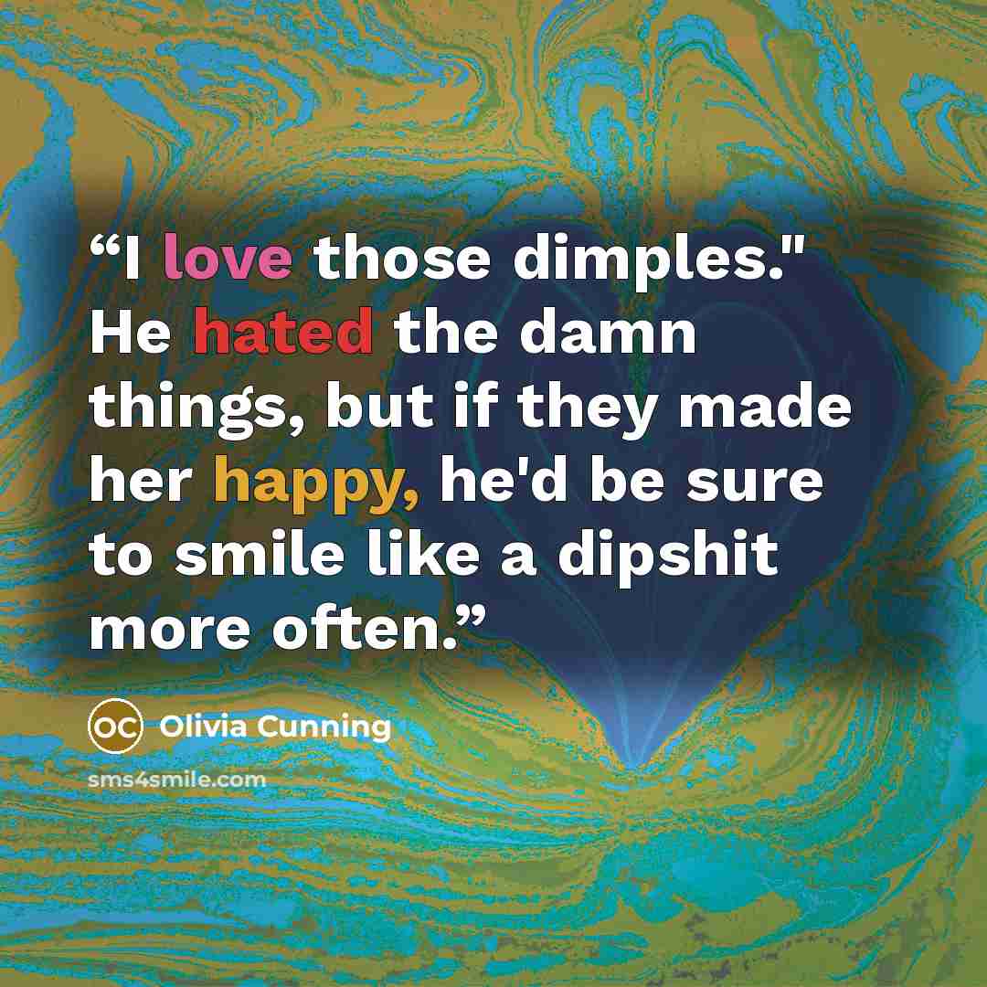 “I love those dimples." He hated the damn things, but if they made her happy, he'd be sure to smile like a dipshit more often.” quote by Olivia Cunning