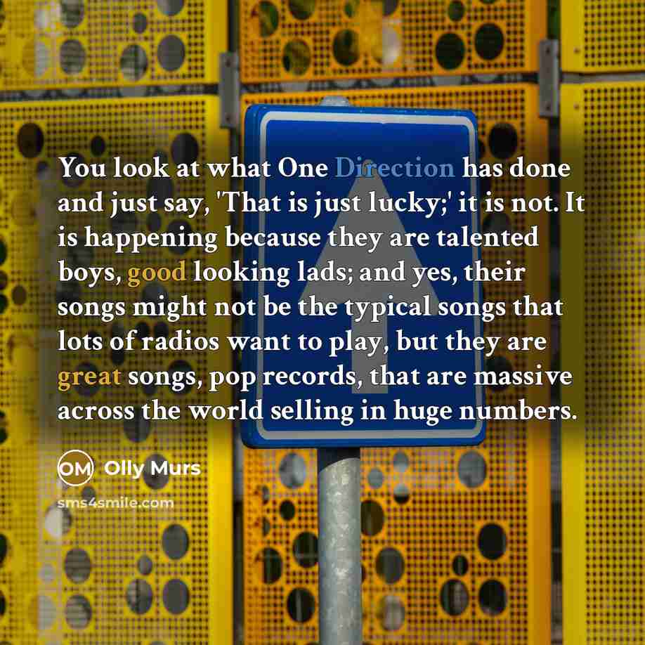 “You look at what One Direction has done and just say, 'That is just lucky;' it is not. It is happening because they are talented boys, good looking lads; and yes, their songs might not be the typical songs that lots of radios want to play, but they are great songs, pop records, that are massive…” quote by Olly Murs