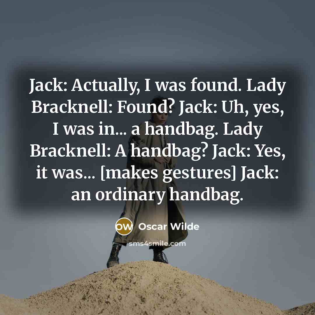 “Jack: Actually, I was found. Lady Bracknell: Found? Jack: Uh, yes, I was in... a handbag. Lady Bracknell: A handbag? Jack: Yes, it was... [makes gestures] Jack: an ordinary handbag.” quote by Oscar Wilde